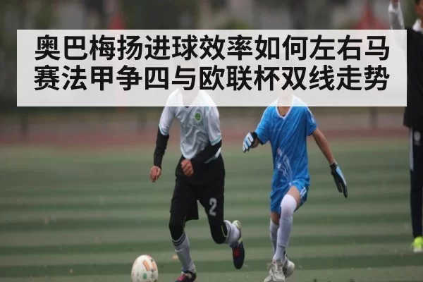 奥巴梅扬进球效率如何左右马赛法甲争四与欧联杯双线走势